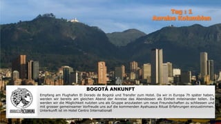 BOGOTÁ ANKUNFT
Empfang am Flughafen El Dorado de Bogotá und Transfer zum Hotel. Da wir in Europa 7h später haben,
werden wir bereits am gleichen Abend der Anreise das Abendessen als Einheit miteinander teilen. Da
werden wir die Möglichkeit nutzten uns als Gruppe anzutasten um neue Freundschaften zu schliessen und
mit grosser gemeinsamer Vorfreude uns auf die kommenden Ayahuasca Ritual Erfahrungen einzustimmen.
Unterkunft ist im Hotel Centro Internationall
 