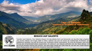 Termal Anlage von Santa Rosa de Cabal
An den Ausläufern des Naturparks Los Nevados, befindet sich der Badeort Santa Rosa de Cabal, mit dem Hotelkoplex Termales de
Santa Rosa, dies bietet exklusive natürliche Thermalbäder, ist von tropischer Natur, Bergen und drei wunderschöne Kaskaden mit
kristallklarem Wasser umgeben, ergänzend gibt es auch Spa Service und Restaurant.
BESUCH AUF SALENTO
Transfer nach Salento, Tour Salento (Dauer:1h) das älteste Dorf und Gemeinde von Quindío liegt umgeben
von grünen Weiten auf knapp 2000 m Höhe. Salento hat sich bis heute die traditionelle Architektur der
Kaffeezone behalten und gilt als Einens der schönsten Dörfer Kolumbiens. So sind die Strassen nach dem
Prinzip des Schachbrettmusters angeordnet. Im Zentrum von Salento befindet sich der Plaza Bolívar mit
der Kirche Nuestra Señora del Carmen. Von dem Platz zweigt die Calle Real ab, auf der sich uralte Häuser,
kleine Restaurants und zahlreiche Artesanía-Geschäfte tummeln.
 