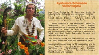 Don Victor Ospina ist 60 Jahre und lernte die
Schamanische Heilkunde der Arahuacos Indianer -
Sierra Nevada Gebiet, Guayaberos Indianer - Orinoco
Gebiet, Cojanes Indianer - Putumayo Gebiet und
verschiedenen indigene Stämme aus Mexiko.
27 Jahren Erfahrung in der Herstellung, Leitung und
Verwaltung der Ayahuasca und anderen
Medizinpflanzen als Schamane an Menschen in jeder
Altersklasse von Kinder bis Senioren, mit multiplen
pathologische Leiden, Suchtverhalten wie Alkoholismus,
Tabak und Spiel Sucht. Psychische Beratung und
spirituale Orientierung.
Aura Reinigung durch die Naturelemente von “Feuer,
Luft, Erde, Wasser und Ether, und Brennnessel Ritual.
Kopuliertes Hühnerei Ritual zur Stressreduktion und für
den Ausgleich des Energiehaushalt. Meditation
Techniken zur Transformation von Energien.
Fangotherapie, “indigene Schwitzhüttentherapie,
Musiktherapie und Massagen.
 