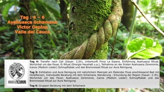 Tag 4: Transfer nach Cali (Dauer: 2,5h), Unterkunft Finca La Espera. Einführung Ayahuasca Ritual,
Wortzirkel um das Feuer, Ei Ritual (Energie Haushalt u.a.), Teilnahme an der Ersten Ayahuasca Zeremonie,
Icaros (Medizin Lieder) Schnupftabak und das Brennnessel Ritual zur Aura Reinigung
Tag 5: Exfoliation und Aura Reinigung mit natürlichem Meersalz am Melendez Fluss anschliessend Bad mit
Heilpflanzen, Individuelle Beratung mit dem Schamane, Wanderung - Erkundung der Region (Dauer: 2-3h),
Wortzirkel um das Feuer, Ayahuasca Zeremonie, Icaros (Medizin Lieder) Schnupftabak und das
Brennnessel Ritual zur Aura Reinigung
Tag 6: Gruppen Beratung mit dem Schamane
 