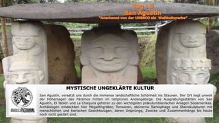 MYSTISCHE UNGEKLÄRTE KULTUR
San Agustín, versetzt uns durch die immense landschaftliche Schönheit ins Staunen. Der Ort liegt unweit
der Höhenlagen des Páramos mitten im tiefgrünen Andengebirge. Die Ausgrabungsstätten von San
Agustín, El Tablón und La Chaquira gehören zu den wichtigsten präkolumbianischen Anlagen Südamerikas.
Archäologen entdeckten hier Megalithgräber, Tonwaren, steinerne Sarkophage und Steinskulpturen mit
menschlichen und tierischen Gesichtszügen, deren Ursprünge, Zwecke und Zusammenhänge bis heute
noch nicht geklärt sind.
 