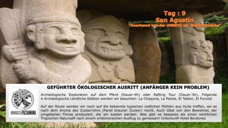 GEFÜHRTER ÖKOLOGISCHER AUSRITT (ANFÄNGER KEIN PROBLEM)
Archäologische Exploration auf dem Pferd (Dauer:4h) oder Rafting Tour (Dauer:3h). Folgende
4 Archäologische Ländliche Stätten werden wir besuchen: La Chaquira, La Pelota, El Tablon, El Purutal
Auf der Route werden wir noch auf die bekannte typischen südlichen Mühlen aus Huila treffen, wo es
nach dem Aroma des Zuckerrohrs (Panel brauner Zucker) riecht. Auch Obst von den Bewohner, der
umgebenen Fincas produziert, die wir kosten werden. Was gibt es besseres als einen reichlichen
Tropischen Natursaft nach einem erlebnisreichen Ausflug zu geniessen! Unterkunft Hotel Bordones
 