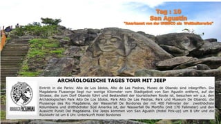 ARCHÄOLOGISCHE TAGES TOUR MIT JEEP
Eintritt in die Parks: Alto de Los Idolos, Alto de Las Piedras, Museo de Obando sind inbegriffen. Die
Magdalena Flussenge liegt nur wenige Kilometer vom Stadtgebiet von San Agustín entfernt, auf der
Strasse, die zum Dorf Obando führt und Bestandteil der touristischen Route ist, besuchen wir u.a. den
Archäologischen Park Alto De Los Idolos, Park Alto De Las Piedras, Park und Museum De Obando, die
Flussenge des Rio Magdalena, der Wasserfall De Bordones der mit 400 Fallmeter der zweithöchste
Kolumbiens und dritthöchster Süd Amerika ist, der Wasserfall De Mortiño (mit 170 Fallmeter) und den
Aussicht Punkt Del Magdalena. Die Jeeps kommen von San Agustín (Hotel Pick-up) um 8 Uhr und die
Rückkehr ist um 6 Uhr. Unterkunft Hotel Bordones
 