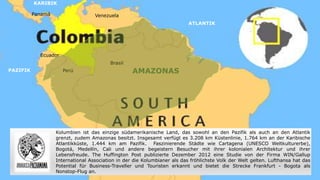Venezuela
Ecuador
Perú
Brasil
Panamá
ATLANTIK
KARIBIK
PAZIFIK AMAZONAS
Kolumbien ist das einzige südamerikanische Land, das sowohl an den Pazifik als auch an den Atlantik
grenzt, zudem Amazonas besitzt. Insgesamt verfügt es 3.208 km Küstenlinie, 1.764 km an der Karibische
Atlantikküste, 1.444 km am Pazifik. Faszinierende Städte wie Cartagena (UNESCO Weltkulturerbe),
Bogotá, Medellín, Cali und andere begeistern Besucher mit ihrer kolonialen Architektur und ihrer
Lebensfreude. The Huffington Post publizierte Dezember 2012 eine Studie von der Firma WIN/Gallup
International Association in der die Kolumbianer als das fröhlichste Volk der Welt gelten. Lufthansa hat das
Potential für Business-Traveller und Touristen erkannt und bietet die Strecke Frankfurt - Bogota als
Nonstop-Flug an.
 