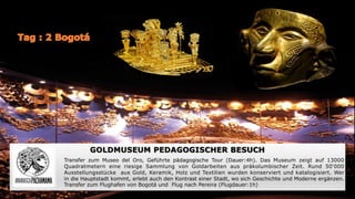 GOLDMUSEUM PEDAGOGISCHER BESUCH
Transfer zum Museo del Oro, Geführte pädagogische Tour (Dauer:4h). Das Museum zeigt auf 13000
Quadratmetern eine riesige Sammlung von Goldarbeiten aus präkolumbischer Zeit. Rund 50‘000
Ausstellungsstücke aus Gold, Keramik, Holz und Textilien wurden konserviert und katalogisiert. Wer
in die Hauptstadt kommt, erlebt auch den Kontrast einer Stadt, wo sich Geschichte und Moderne ergänzen.
Transfer zum Flughafen von Bogotá und Flug nach Pereira (Flugdauer:1h)
 