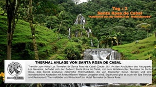 THERMAL ANLAGE VON SANTA ROSA DE CABAL
Transfer zum Hotel Los Termales de Santa Rosa de Cabal (Dauer:1h). An den Ausläufern des Naturparks
Los Nevados, befindet sich der Badeort Santa Rosa de Cabal, mit dem Hotelkomplex Termales de Santa
Rosa, dies bietet exklusive natürliche Thermalbäder, die von tropischer Natur, Bergen und drei
wunderschöne Kaskaden mit kristallklarem Wasser umgeben sind. Ergänzend gibt es auch ein Spa Service
und Restaurant. Thermalbäder und Unterkunft im Hotel Termales de Santa Rosa.
 