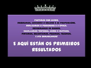 Partimos dun cadro.
 Debuxamos, coidando o encaixe e as proporcións.
        Analizamos o personaxe e a época.
             Deformamos os rasgos.
      Escollemos texturas, cores e motivos.
    Pintamos, recortamos, pegamos, tecemos.
                E ata enmarcamos!


E aquí están os primeiros
        resultados
 