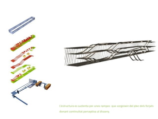 L’estructura es sustenta per unes rampes que sorgeixen del plec dels forjats
donant continuïtat perceptiva al disseny.
 