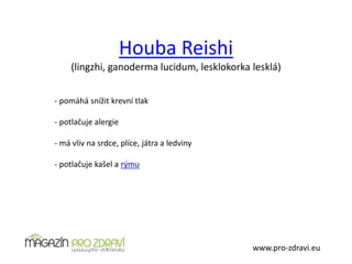 Houba Reishi
(lingzhi, ganoderma lucidum, lesklokorka lesklá)
www.pro-zdravi.eu
- pomáhá snížit krevní tlak
- potlačuje alergie
- má vliv na srdce, plíce, játra a ledviny
- potlačuje kašel a rýmu
 