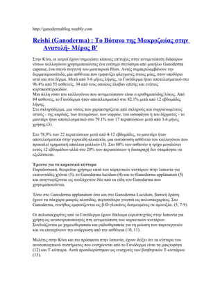 http://ganodermablog.weebly.com
Reishi (Ganoderma) : Το Βότανο της Μακροζωίας στην
Ανατολή- Μέρος Β'
Στην Κίνα, οι ιατροί έχουν σημειώσει κάποιες επιτυχίες στην αντιμετώπιση διάφορων
νόσων κολλαγόνου χρησιμοποιώντας ένα ενέσιμο σκεύασμα από μυκήλιο Ganoderma
capense, ένα στενό συγγενή του μανιταριού Ρέισι. Αυτές συμπεριλαμβάνουν την
δερματομυοσίτιδα, μία ασθένεια που εμφανίζει φλεγμονές στους μύες, στον υποδόριο
ιστό και στο δέρμα. Μετά από 3-6 μήνες λήψης, το Γανόδερμα ήταν αποτελεσματικό στο
96.4% από 55 ασθενείς, 34 από τους οποίους έλαβαν επίσης και ενέσεις
κορτικοστεροειδών.
Μια άλλη νόσο του κολλαγόνου που αντιμετώπισαν είναι ο ερυθηματώδης λύκος. Από
84 ασθενείς, το Γανόδερμα ήταν αποτελεσματικό στο 82.1% μετά από 12 εβδομάδες
λήψης.
Στο σκληρόδερμα, μια νόσος που χαρακτηρίζεται από σκληρούς και συρρικνωμένους
ιστούς - της καρδιάς, των πνευμόνων, των νεφρών, του οισοφάγου ή του δέρματος - το
μανιτάρι ήταν αποτελεσματικό στο 79.1% των 17 περιπτώσεων μετά από 3-6 μήνες
χρήσης (3).
Στο 78,9% των 22 περιπτώσεων μετά από 4-12 εβδομάδες, το μανιτάρι ήταν
αποτελεσματικό στην γυροειδή αλωπεκία, μια αυτοάνοση ασθένεια του κολλαγόνου που
προκαλεί τμηματική απώλεια μαλλιών (3). Στο 80% των ασθενών η τρίχα μεγαλώνει
εντός 12 εβδομάδων αλλά στο 20% των περιπτώσεων η διαταραχή δεν σταμάτησε να
εξελίσσεται.
Έρευνα για τα καρκινικά κύτταρα
Παραδοσιακά, θεωρείται χρήσιμο κατά των καρκινικών κυττάρων στην Ιαπωνία για
εκατοντάδες χρόνια (5), το Ganoderma lucidum (4) και το Ganoderma applanatum (5)
και αναγνωρίζονται ως τουλάχιστον δύο από τα είδη του Ganoderma που
χρησιμοποιούνται.
Τόσο στο Ganoderma applanatum όσο και στο Ganoderma Lucidum, βασική δράση
έχουν τα σάκχαρα μακράς αλυσίδας, περισσότερο γνωστά ως πολυσακχαρίτες. Στο
Ganoderma, συνήθως εμφανίζονται ως β-D-γλυκάνες δεσμευμένες σε αμινοξέα. (5, 7-9)
Οι πολυσακχαρίτες από το Γανόδερμα έχουν δίπλωμα ευρεσιτεχνίας στην Ιαπωνία για
χρήση ως ανοσοτροποποιητές στη αντιμετώπιση των καρκινικών κυττάρων.
Συνδυάζονται με χημειοθεραπεία και ραδιοθεραπεία για τη μείωση των παρενεργειών
και να επιταχύνουν την ανάρρωση από την ασθένεια (10, 11).
Μελέτες στην Κίνα και πιο πρόσφατα στην Ιαπωνία, έχουν δείξει ότι τα κύτταρα του
ανοσοποιητικού συστήματος που ενισχύονται από το Γανόδερμα είναι τα μακροφάγα
(12) και Τ-κύτταρα. Αυτά προσδιορίστηκαν ως ενισχυτές των βοηθητικών Τ-κυττάρων
(13).
 
