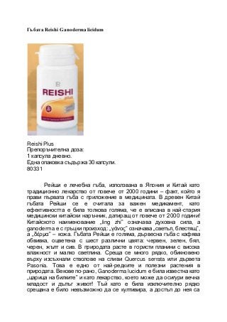 Гъбата Reishi Ganoderma licidum
Reishi Plus
Препоръчителна доза:
1 капсула дневно.
Една опаковка съдържа30 капсули.
80331
Рейши е лечебна гъба, използвана в Япония и Китай като
традиционно лекарство от повече от 2000 години – факт, който я
прави първата гъба с приложение в медицината. В древен Китай
гъбата Рейши се е считала за важен медикамент, като
ефективността е била толкова голяма, че е вписана в най-стария
медицински китайски наръчник, датиращ от повече от 2000 години!
Китайското наименование „ling zhi” означава духовна сила, а
ganoderma е с гръцки произход: „γάνος” означава „светъл, блестящ”,
а „δέρμα” – кожа. Гъбата Рейши е голяма, дървесна гъба с кафява
обвивка, оцветена с шест различни цвята: червен, зелен, бял,
черен, жълт и сив. В природата расте в гористи планини с висока
влажност и малко светлина. Среща се много рядко, обикновено
върху изсъхнали стволове на сливи Quercus serrata или дървета
Pasonia. Това е едно от най-редките и полезни растения в
природата. Векове по-рано, Ganoderma lucidum е била известна като
„царица на билките” и като лекарство, което може да осигури вечна
младост и дълъг живот! Тъй като е била изключително рядко
срещана е било невъзможно да се култивира, а достъп до нея са
 