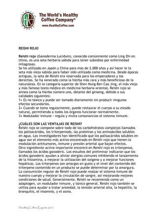 REISHI ROJO

Reishi rojo (Ganoderma Lucidum), conocido comúnmente como Ling Zhi en
chino, es una seta herbaria sabida para tener subsidios por enfermedad
milagrosas.
Se ha utilizado en Japón y China para más de 2.000 años y así hacer le la
seta más vieja sabida para haber sido utilizado como medicina. Desde épocas
antiguas, la seta de Reishi era reservada para los emperadores y los
derechos. Se ha venerado como la hierba más rara y más beneficiosa de la
naturaleza. En la categoría superior de Shen Nung Ben Cao Jing, el más viejo
y más famoso texto médico en medicina herbaria oriental, Reishi rojo se
alinea como la hierba número uno, delante del ginseng, debido a sus
calidades siguientes:
1• Es no tóxico y puede ser tomado diariamente sin producir ningunos
efectos secundarios.
2• Cuando se toma regularmente, puede restaurar el cuerpo a su estado
natural, permitiendo a todos los órganos funcionar normalmente.
3• Modulador inmune - regula y multa consonancias el sistema inmune.

¿CUÁLES SON LAS VENTAJAS DE REISHI?
Reishi rojo se compone sobre todo de los carbohidratos complejos llamados
los polisacáridos, los triterpeniods, las proteínas y los aminoácidos solubles
en agua. Los investigadores han identificado que los polisacáridos solubles en
agua son el elemento más activo encontrado en Reishi rojo que tienen la
modulación antitumores, inmune y presión arterial que bajan efectos.
Otro ingrediente activo importante encontró en Reishi rojo es triterpenos,
llamados los ácidos ganoderic. Los estudios del preliminar indicaron que los
ácidos ganoderic ayudan a aliviar alergias comunes inhibiendo el lanzamiento
de la histamina, a mejorar la utilización del oxígeno y a mejorar funciones
hepáticas. Los triterpenos son amargos en gusto y el nivel del contenido del
triterpeno contenido en un producto se puede determinar por la amargura.
La consumición regular de Reishi rojo puede realzar el sistema inmune de
nuestro cuerpo y mejorar la circulación de sangre, así mejorando mejores
condiciones de salud. Generalmente, Reishi se recomienda como un
adaptogen, un modulador inmune, y tónico general. Reishi rojo también se
utiliza para ayudar a tratar ansiedad, la tensión arterial alta, la hepatitis, la
bronquitis, el insomnio, y el asma.



Healthy Coffee España 2011
 
