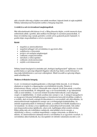 akik a kezelés el tt még a fejüket sem tudták mozdítani, képesek lettek rá saját erejükb l.
Néhány tudományosan bizonyított esetben a betegség megsz nt.

A reishi és a szív-és érrendszeri megbetegedések

Már id számításunk el tt kétezer évvel, a Ming dinasztia idején, a reishi tanoncok olyan
embereknek adták a gombát, akik mellkasi feszültségre és nyomásra panaszkodtak. A
kínai orvoslásban meg vannak gy z dve a reishi szívre gyakorolt pozitív hatásáról. A
gomba képes megszabadítani a szívet a nyomástól.

Reishi

   •     megel zi az arterioszklerózist
   •     megel z jelleggel véd szívinfarktus és agyvérzés ellen
   •     szabályozza a vérnyomást
   •     javítja a vér reológiai tulajdonságait
   •     csökkenti a triglicerid értékét
   •     mérsékeli a vérkicsapódást
   •     csökkenti a koleszterinszintet
   •     enyhíti a szívritmuszavart


Néhány kutató leny göz és ámulatba ejt „biológiai intelligenciáról” tájékoztat. A reishi
gomba hatása az egészségi állapottól függ en változik.Úgy t nik a reishi felismeri és
meg tudja különböztetni a szervezet szükségleteit. Minél rosszabb az egészségi állapot,
annál er sebben hat.

Modern civilizációs betegség

A szív- és érrendszeri megbetegedéseket a vérkeringés hibái okozzák. A vér feladata
eljuttatni az oxigént és a tápanyagokat a test különböz részeibe. Némely ér
természetesen vékony, százszor vékonyabb mint a hajszál. Itt áll fenn annak a veszélye,
hogy az erek berakódnak, ill. eldugulnak vagy a vér összes r södik, és így lehetetlenné
válik az erek feltöltése. A szervezet érintett részeiben bekövetkezik a nem elégséges
oxigén- és táplálékellátás. A vérnek azonban más szerepe is van. A mérgez anyagokat és
az anyagcsere-folyamat hulladékanyagait az érrendszeren keresztül elszállítja a májba és
a vesékbe, ahol sor kerül a mérgek kiválasztására és a szervezetb l való eltávolítására. Az
arterioszklerózisnak meghatározó szerepe van a szívbetegségek kialakulásában. Az
artériák megkeményednek és törékennyé válnak, az erekben lév üledék akadályozza a
vér áramlását. Az okokat a rossz táplálkozási szokásokban kell keresnünk. Sok ember
nem kiegyensúlyozottan táplálkozik, sokat eszik, legf képpen állati eredet zsírokat.
Ehhez pedig még sok rizikófaktor csatlakozik, mint például a kevés mozgás, a
súlyfelesleg, a stressz, a szellemi meger ltetés, a magas vérnyomás, az alkohol és a
nikotin. Az arterioszklerózis drámaian növeli a szívinfarktus és az agyvérzés veszélyét. A
szívinfarktus akkor keletkezik, ha a kicsapódott vér eltömíti valamelyik erecskét a szív
 