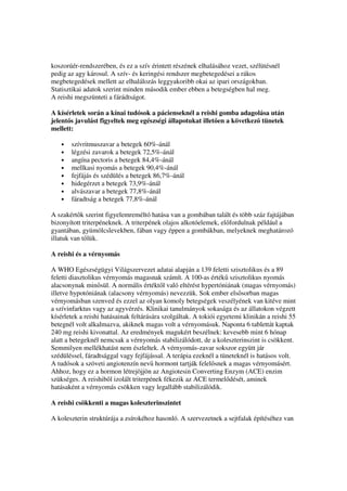 koszorúér-rendszerében, és ez a szív érintett részének elhalásához vezet, szélütésnél
pedig az agy károsul. A szív- és keringési rendszer megbetegedései a rákos
megbetegedések mellett az elhalálozás leggyakoribb okai az ipari országokban.
Statisztikai adatok szerint minden második ember ebben a betegségben hal meg.
A reishi megszünteti a fárádtságot.

A kísérletek során a kínai tudósok a pácienseknél a reishi gomba adagolása után
jelent s javulást figyeltek meg egészségi állapotukat illet en a következ tünetek
mellett:

   •   szívritmuszavar a betegek 60%-ánál
   •   légzési zavarok a betegek 72,5%-ánál
   •   angína pectoris a betegek 84,4%-ánál
   •   mellkasi nyomás a betegek 90,4%-ánál
   •   fejfájás és szédülés a betegek 86,7%-ánál
   •   hidegérzet a betegek 73,9%-ánál
   •   alvászavar a betegek 77,8%-ánál
   •   fáradtság a betegek 77,8%-ánál

A szakért k szerint figyelemreméltó hatása van a gombában talált és több száz fajtájában
bizonyított triterpéneknek. A triterpének olajos alkotóelemek, el fordulnak például a
gyantában, gyümölcslevekben, fában vagy éppen a gombákban, melyeknek meghatározó
illatuk van t lük.

A reishi és a vérnyomás

A WHO Egészségügyi Világszervezet adatai alapján a 139 feletti szisztolikus és a 89
feletti diasztolikus vérnyomás magasnak számít. A 100-as érték szisztolikus nyomás
alacsonynak min sül. A normális értékt l való eltérést hypertóniának (magas vérnyomás)
illetve hypotóniának (alacsony vérnyomás) nevezzük. Sok ember els sorban magas
vérnyomásban szenved és ezzel az olyan komoly betegségek veszélyének van kitéve mint
a szívinfarktus vagy az agyvérzés. Klinikai tanulmányok sokasága és az állatokon végzett
kísérletek a reishi hatásainak feltárására szolgáltak. A tokiói egyetemi klinikán a reishi 55
betegnél volt alkalmazva, akiknek magas volt a vérnyomásuk. Naponta 6 tablettát kaptak
240 mg reishi kivonattal. Az eredmények magukért beszélnek: kevesebb mint 6 hónap
alatt a betegeknél nemcsak a vérnyomás stabilizálódott, de a koleszterinszint is csökkent.
Semmilyen mellékhatást nem észleltek. A vérnyomás-zavar sokszor együtt jár
szédüléssel, fáradtsággal vagy fejfájással. A terápia ezeknél a tüneteknél is hatásos volt.
A tudósok a szöveti angiotenzín nev hormont tartják felel snek a magas vérnyomásért.
Ahhoz, hogy ez a hormon létrejöjjön az Angiotesin Converting Enzym (ACE) enzim
szükséges. A reishib l izolált triterpének fékezik az ACE termel dését, aminek
hatásaként a vérnyomás csökken vagy legallább stabilizálódik.

A reishi csökkenti a magas koleszterinszintet

A koleszterin struktúrája a zsírokéhoz hasonló. A szervezetnek a sejtfalak építéséhez van
 