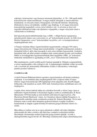szüksége a koleszterinre vagy bizonyos hormonok képzéséhez. A 130 – 200 mg/dl érték
koleszterinszint számít normálisnak. A magas értékek el segítik az arterioszklerózis
kialakulását. Az els jelei ennek a betegségnek a következ k lehetnek: álmatlanság,
félelemérzet, furcsa szívm ködés, szédülés vagy fárádtság. A vér magas koleszterin-
koncentrációja megterheli a szívet, mivel s r síti a vért. A szívizom az ilyen vért
nagyobb er kifejtéssel tudja csak eljuttatni a végtagokba, a magas vérnyomás ennek a
szituációnak az eredménye.

Két fajta koleszterint különböztetünk meg. A HDL - t (High Density Lipoprotein),
melynek pozitív hatása van a szervezetre, és „jó” koleszterinnek nevezik. Az LDL (Low
Density Lipoprotein) „rossz” koleszterinként van jelölve, szív- és keringésirendszeri
megbetegedéseket okoz.

A Tianjin-i klinikán (Kína) végzett kísérletek meger sítették: a betegek 70%-ánál a
magas koleszterinszint 3 hónap alatt normalizálódott. A legjobb eredményeket azoknál a
betegeknél érték el, akik sokat mozogtak és nem zsíros ételeket fogyasztottak. Azoknál a
betegeknél akik sok állati eredet zsiradékot ettek szintén jelent s javulás volt észlelhet .
Ebben az összefüggésben figyelemreméltónak lehet megjelölni a HDL „jó” koleszterin
értékeinek emelkedését és egyidej leg az LDL „rossz” koleszterinszint csökkenését.

Más tanulmányok a reishi további pozitív hatásait mutatják ki. Elt ntek a pigmentfoltok,
a szövet rugalmasabbá, a b r csillogóvá vált. A fogbetegségek ritkábbak voltak, kevesebb
volt a visszerek (pl. hemoroidok) el fordulása. Ezeket a változásokat a vérkeringés
jelent s javulása váltotta ki.

A reishi és a rák

A tokiói Nemzeti Rákkutató Intézet egereken végzett kutatásai sok bíztató eredményt
nyújtottak. A rosszindulatú rákos megbetegedések 50%-a teljesen elt nt 10 napos
intenzív magas koncentrációjú (200 mg/kg/nap) reishi adagolása után. Kisebb adagok
lefékezték a rák terjedését az esetek 100%-ánál. Semmilyen káros mellékhatás nem volt
megfigyelve.

A japán, kínai, kóreai tudósok eddig arra a kérdésre keresték a választ, hogy vajon az
embereken végzett kísérletek is bizonyítani fogják-e ezeket az eredményeket. II. Kosai
Matsumotto 1979-ben kiadta az els reishir l szóló könyvét angol nyelven „The
Mysterious Reishi Mushroom” címen. Az kutatásai válaszra találtak Nyugaton is. A
legismertebb szakért je ennek a területnek azonban Dr. Fukumi Morishige. 30 éve tartó
kutatásai során a reishi rákos betegekre gyakorolt hatásait vizsgálja. Ezeknek a
kutatásoknak az alapján a japán kormány hivatalosan gyógyeszköznek ismerte el a
reishit.

Még abban az esetben sem, ha az egyes jelentések a rákból való teljes felépülést
támasztották alá, lehet a reishit a rák elleni harc csodatév eszközének titulálni.
Használatát a kemoterápia mellett kiegészít gyógyszerként ajánlják. A reishi a
rákmegel zésben nagyon bevált. Dr. Morishige eredményeinek alapos áttanulmányozása
 