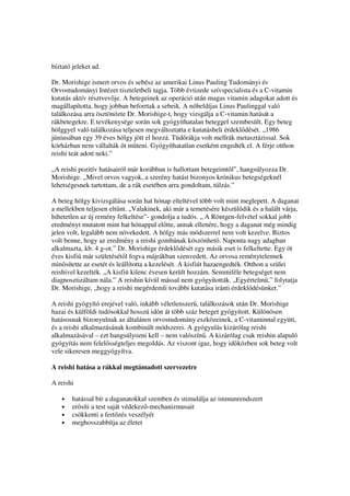 bíztató jeleket ad.

Dr. Morishige ismert orvos és sebész az amerikai Linus Pauling Tudományi és
Orvostudományi Intézet tiszteletbeli tagja. Több évtizede szívspecialista és a C-vitamin
kutatás aktív résztvev je. A betegeinek az operáció után magas vitamin adagokat adott és
magállapította, hogy jobban beforrtak a sebeik. A nóbeldíjas Linus Paulinggal való
találkozása arra ösztönözte Dr. Morishige-t, hogy vizsgálja a C-vitamin hatását a
rákbetegekre. E tevékenysége során sok gyógyíthatalan beteggel szembesült. Egy beteg
hölggyel való találkozása teljesen megváltoztatta e kutatásbeli érdekl dését. „1986
júniusában egy 39 éves hölgy jött el hozzá. Tüd rákja volt mellrák metasztázissal. Sok
kórházban nem vállalták t m teni. Gyógyíthatatlan esetként engedték el. A férje otthon
reishi teát adott neki.”

„A reishi pozitív hatásairól már korábban is hallottam betegeimt l”, hangsúlyozza Dr.
Morishige. „Mivel orvos vagyok, a szerény hatást bizonyos krónikus betegségeknél
lehetségesnek tartottam, de a rák esetében arra gondoltam, túlzás.”

A beteg hölgy kivizsgálása során hat hónap elteltével több volt mint meglepett. A daganat
a mellekben teljesen elt nt. „Valakinek, aki már a temetésére készül dik és a halált várja,
hihetetlen az új remény felkeltése”- gondolja a tudós. „ A Röntgen-felvétel sokkal jobb
eredményt mutatott mint hat hónappal el tte, annak ellenére, hogy a daganat még mindig
jelen volt, legalább nem növekedett. A hölgy más módszerrel nem volt kezelve. Biztos
volt benne, hogy az eredmény a reishi gombának köszönhet . Naponta nagy adagban
alkalmazta, kb. 4 g-ot.” Dr. Morishige érdekl dését egy másik eset is felkeltette. Egy öt
éves kisfiú már születését l fogva májrákban szenvedett. Az orvosa reménytelennek
min sítette az esetét és leállította a kezelését. A kisfiút hazaengedték. Otthon a szülei
reishivel kezelték. „A kisfiú kilenc évesen került hozzám. Semmiféle betegséget nem
diagnosztizáltam nála.” A reishin kívül mással nem gyógyították. „Egyértelm ,” folytatja
Dr. Morishige, „hogy a reishi megérdemli további kutatása iránti érdekl désünket.”

A reishi gyógyító erejével való, inkább véletlenszer , találkozások után Dr. Morishige
hazai és külföldi tudósokkal hosszú id n át több száz beteget gyógyított. Különösen
hatásosnak bizonyulnak az általános orvostudomány eszközeinek, a C-vitaminnal együtt,
és a reishi alkalmazásának kombinált módszerei. A gyógyulás kizárólag reishi
alkalmazásával – ezt hangsúlyozni kell – nem valószín . A kizárólag csak reishin alapuló
gyógyítás nem felel sségteljes megoldás. Az viszont igaz, hogy id közben sok beteg volt
vele sikeresen meggyógyítva.

A reishi hatása a rákkal megtámadott szervezetre

A reishi

    •   hatással bír a daganatokkal szemben és stimulálja az immunrendszert
    •   er síti a test saját védekez -mechanizmusait
    •   csökkenti a fert zés veszélyét
    •   meghosszabbítja az életet
 