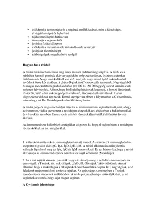 •   csökkenti a kemoterápia és a sugárzás mellékhatásait, mint a fáradtságot,
       étvágytalanságot és hajhullást
   •   fájdalomcsillapító hatása van
   •   támogatja a regenerációt
   •   javítja a fizikai állapotot
   •   csökkenti a metasztázisok kialakulásának veszélyét
   •   javítja az életmin séget
   •   rákbetegségek megel zésére szolgál


Hogyan hat a reishi?

A reishi hatásmechanizmusa még nincs minden oldalról megvilágítva. A reishi és a
reishihez hasonló gombák aktív anyagokként polyszacharidokat, összetett cukrokat
tartalmaznak. Nagy molekulákról van szó, amelyek nagy számú épít cukorelemb l
tev dnek össze kör alakban. A „béta-D-glukánok“ csoportjába tartoznak. Nagyságukból
és magas molekulatömegükb l adódóan (10 000 és 150 000 egység) a test számára csak
nehezen felvehet ek. Ahhoz, hogy biológiailag hatásosak legyenek, a hosszú láncoknak
rövidebb, kett – hat cukoregységet tartalmazó, láncokra kell szétválniuk. Ezeket
oligoszacharidoknak nevezzük. Dönt szerepe van ebben a folyamatban a C-vitaminnak,
mint ahogy ezt Dr. Morishigének sikerült bizonyítania.

A reishi poly- és oligoszacharidjai növelik az immunrendszer sejtaktivitását, ami, ahogy
az ismeretes, védi a szervezetet a testidegen részecskékkel, els sorban a baktériumokkal
és vírusokkal szemben. Ennek során a fehér vérsejtek (limfociták) különböz formái
aktívak.

Az immunrendszer különböz stratégiákat dolgozott ki, hogy el tudjon bánni a testidegen
részecskékkel, az ún. antigénekkel.



1. válaszként antitesteket (immunoglobulinokat) termel. A szervezet 5 immunoglobulin-
csoportot (Ig) állít el : IgG, IgA, IgD, IgE, IgM. A reishi alkalmazása után jelent s
változás figyelhet meg az IgA, IgG és IgM csoportoknál. Ez azt bizonyítja, hogy a reishi
aktivizálja az immunrendszert és növeli a test saját véd er it. (Morishige)

2. ha a test sejtjeit vírusok, paraziták vagy rák támadja meg, a celluláris immunrendszer
erre reagál: a T sejtek, ún. makrofágok, „faló-, ill. öl sejtek“ aktivizálódnak. Annak
ellenére, hogy a makrofágok a ráksejtekkel összehasonlítva csupán 1/10 nagyságúak, az
feladatuk megsemmisíteni ezeket a sejteket. Az egészséges szervezetben a T sejtek
természetesen nincsenek m ködésben. A reishi polyszacharidjai aktiválják ket, ezzel
segítenek a testnek, hogy saját magán segítsen.

A C-vitamin jelent sége
 