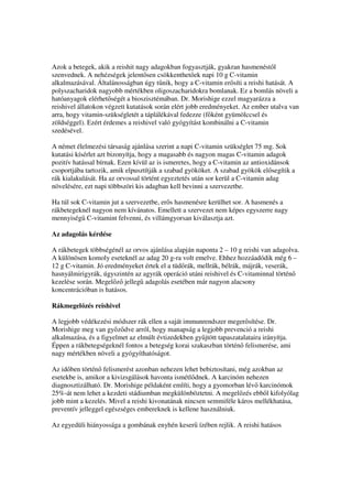 Azok a betegek, akik a reishit nagy adagokban fogyasztják, gyakran hasmenést l
szenvednek. A nehézségek jelent sen csökkenthet ek napi 10 g C-vitamin
alkalmazásával. Általánosságban úgy t nik, hogy a C-vitamin er síti a reishi hatását. A
polyszacharidok nagyobb mértékben oligoszacharidokra bomlanak. Ez a bomlás növeli a
hatóanyagok elérhet ségét a bioszisztémában. Dr. Morishige ezzel magyarázza a
reishivel állatokon végzett kutatások során elért jobb eredményeket. Az ember utalva van
arra, hogy vitamin-szükségletét a táplálékával fedezze (f ként gyümölccsel és
zöldséggel). Ezért érdemes a reishivel való gyógyítást kombinálni a C-vitamin
szedésével.

A német élelmezési társaság ajánlása szerint a napi C-vitamin szükséglet 75 mg. Sok
kutatási kísérlet azt bizonyítja, hogy a magasabb és nagyon magas C-vitamin adagok
pozitív hatással bírnak. Ezen kívül az is ismeretes, hogy a C-vitamin az antioxidánsok
csoportjába tartozik, amik elpusztítják a szabad gyököket. A szabad gyökök el segítik a
rák kialakulását. Ha az orvossal történt egyeztetés után sor kerül a C-vitamin adag
növelésére, ezt napi többszöri kis adagban kell bevinni a szervezetbe.

Ha túl sok C-vitamin jut a szervezetbe, er s hasmenésre kerülhet sor. A hasmenés a
rákbetegeknél nagyon nem kívánatos. Emellett a szervezet nem képes egyszerre nagy
mennyiség C-vitamint felvenni, és villámgyorsan kiválasztja azt.

Az adagolás kérdése

A rákbetegek többségénél az orvos ajánlása alapján naponta 2 – 10 g reishi van adagolva.
A különösen komoly eseteknél az adag 20 g-ra volt emelve. Ehhez hozzáadódik még 6 –
12 g C-vitamin. Jó eredményeket értek el a tüd rák, mellrák, bélrák, májrák, veserák,
hasnyálmirigyrák, úgyszintén az agyrák operáció utáni reishivel és C-vitaminnal történ
kezelése során. Megel z jelleg adagolás esetében már nagyon alacsony
koncentrációban is hatásos.

Rákmegel zés reishivel

A legjobb védékezési módszer rák ellen a saját immunrendszer meger sítése. Dr.
Morishige meg van gy z dve arról, hogy manapság a legjobb prevenció a reishi
alkalmazása, és a figyelmet az elmúlt évtizedekben gy jtött tapaszatalataira irányítja.
Éppen a rákbetegségeknél fontos a betegség korai szakaszban történ felismerése, ami
nagy mértékben növeli a gyógyíthatóságot.

Az id ben történ felismerést azonban nehezen lehet bebiztosítani, még azokban az
esetekbe is, amikor a kivizsgálások havonta ismétl dnek. A karcinóm nehezen
diagnosztizálható. Dr. Morishige példaként említi, hogy a gyomorban lév karcinómok
25%-át nem lehet a kezdeti stádiumban megkülönböztetni. A megel zés ebb l kifolyólag
jobb mint a kezelés. Mivel a reishi kivonatának nincsen semmiféle káros mellékhatása,
preventív jelleggel egészséges embereknek is kellene használniuk.

Az egyedüli hiányossága a gombának enyhén keser ízében rejlik. A reishi hatásos
 