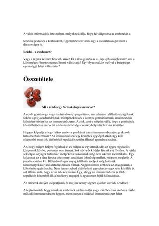 A valós információk értelmében, melyeknek célja, hogy felvilágosítsa az embereket a

lehet ségekr l és a korlátokról, figyelembe kell venni úgy a csodálatosságot mint a
divatosságot is.

Reishi – a csodaszer?

Vagy a régóta keresett bölcsek köve? Ez a ritka gomba az a „lapis philosophorum“ ami a
közönséges fémeket nemesfémmé változtatja? Egy olyan eszköz mellyel a betegséget
egészséggé lehet változtatni?



Összetétele



               Mi a reishi egy farmakológus szemével?

A reishi gomba egy nagy hatású növényi preparátum, ami a benne található anyagoknak,
f ként a polyszacharidoknak, triterpéneknek és a szerves germániumnak köszönhet en
láthatóan er sen hat az immunrendszerre. A titok, ami e mögött rejlik, hogy a gombának
köszönhet en a szervezet az összes lehetséges veszélyhelyzetre fel van készülve.

Hogyan képzelje el egy laikus ember a gombának a test immunrendszerére gyakorolt
hatásmechanizmusát? Az immunrendszer egy komplex egységet alkot, úgy kell
elképzelni mint sok különböz regulációs terület állandó egymásra hatását.

Az, hogy milyen helyet foglalnak el és milyen az együttm ködés az egyes regulációs
központok között, pontosan nem ismert. Sok teória és kísérlet létezik ezt illet en. A reishi
sok olyan anyagot tartalmaz, melyeket a tudósoknak még nem sikerült identifikálni. Egy
laikusnak ez a tény furcsa lehet ennyi analitikus lehet ség mellett, mégsem meglep . A
paradicsomban kb. 100 másodlagos anyag található, melyek még hatásaik
tanulmányokkal való alátámasztására várnak. Nagyon fontos ezeknek az anyagoknak a
kölcsönös együtthatása. Nem lenne szabad elkülöníteni egyetlen anyagot sem közülük és
azt állítani róla, hogy az az értékes hatású. Úgy, ahogy az immunrendszer is több
regulációs körzetb l áll, a hatékony anyagok is együttesen fejtik ki hatásukat.

Az emberek milyen csoportjának és milyen mennyiségben ajánlott a reishi szedése?

A legfontosabb, hogy annak az embernek aki használja vagy tervében van szedni a reishit
m köd immunrendszere legyen, mert csupán a m köd immunrendszert lehet
 