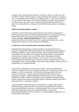 stimulálni. Ha az immunrendszer teljesen fel van borulva, abban az esetben nincs mit
stimulálni. A kérdés második részéhez: a legnagyobb hatás akkor érhet el, ha reggel és
este 1-1 teáskanálnyi reishit szedünk. Ezt az adagot ajánlott 3 – 4 dl vízzel összekeverni
és 45 perccel evés el tt meginni. Citromlé hozzáadásával a reishinek még jobb hatása
van. Így nemcsak a gyomron, hanem a szájüreg nyálkahártyáján keresztül is bejut a
testbe. Ezt a fajta módszerét a szájüregen keresztül történ adagolásnak a homeopátia is
ajánlja.

Milyen hosszú ideig ajánlott a szedése?

A legjobb a reishi készítményeket naponta huzamos ideig szedni. Ez megegyezik a
gomba hagyományos kínai orvoslásban elfoglalt helyének. Ez a gomba nemcsak hogy
beletartozik a kínaiak által számon tartott gyógynövények 3 kategóriájának
legmagasabbikába, annak élén foglal helyet. Az ebbe a csoportba tartozó
gyógyeszközökr l azt lehet tudni, hogy kiváló gyógyhatással rendelkeznek, és még
hosszútávú használatuk sem mutat semmilyen mellékhatást.

A reishi ezek szerint az immunrendszer hosszútávú támasza?

Öregedésünk folyamata nagyon szorosan összefügg az immunrendszerrel és az
anyagcsere-folyamatokkal. Mérlegelnünk kellene, mit tehetnénk immunredszerünk jó
kondíciója érdekében, valamint annak érdekében, hogyan stimulálhatnánk védekez
rendszerünket. Egy másodperc alatt rengeteg folyamat játszódik le szervezetünkben,
melyekr l nem is tudunk, mivel szervezetünk ezeket a folyamatokat különféle
anyagokkal és enzimekkel maga irányítja. A reishi ösztönzi az összes enzimeken
keresztül lejátszódó folyamatot, így pl. a légzést, emésztést, energiafolyamatot. Ezzel
magyarázható, hogy a reishi segítségével megsz nik a hegyi betegség, vagy hogy javul az
oxigénellátás és az oxigénfelhasználás.


A gomba húsa szénhidrátokat, aminosavakat, zsírokat, vitaminokat, alkaloidokat,
adenozint, valamint olyan ásványi anyagokat tartalmaz mint a magnézium, kalcium, cink,
mangán, vas, réz és a germánium. A reishi összes hatóanyaga még távolról sincs
analizálva és kikutatva. A gomba nagy erej biológiai bomba nagymennyiség
gyógyhatású anyaggal. A legfontosabbakat röviden bemutatjuk. A lista, amint már
említettük nem teljes, ezekkel az anyagokkal azonban már klinikai kísérletek folytak
melyek során bebizonyosodott er s gyógyító hatásuk. Különösen hatékony els sorban a
polyszacharidok és a triterpének csoportja.

A polyszacharidok szénhidrátok mint pl. a keményít és a cellulóz. Kínai kutatók
felfedezték, hogy a polyszacharidok része olyan polyszacharidokból áll, melyek az
aminosavakra köt dnek és alacsony a molekulatömegük. Ezek az anyagok serkentik a
makrofágok (falósejtek) aktivitását az immunrendszerben. A ganoderma
polyszacharidoknál több esetben is bizonyítva volt a daganatképzés meggátolása és az
immunrendszer stabilizálása.
 