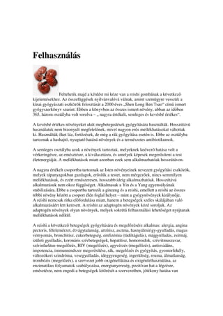 Felhasználás



               Feltehetik majd a kérdést mi köze van a reishi gombának a következ
kijelentésekhez. Az összefüggések nyilvánvalóvá válnak, amint szemügyre vesszük a
kínai gyógyászati eszközök felosztását a 2000 éves „Shen Long Ben Tsao“ cím ismert
gyógyszerkönyv szerint. Ebben a könyvben az összes ismert növény, abban az id ben
365, három osztályba volt sorolva – „ nagyra értékelt, semleges és kevésbé értékes“.

A kevésbé értékes növényeket akút megbetegedések gyógyítására használták. Hosszútávú
használatuk nem bizonyult megfelel nek, mivel nagyon er s mellékhatásokat váltottak
ki. Használták ket láz, fert zések, de még a rák gyógyítása esetén is. Ebbe az osztályba
tartoznak a hashajtó, nyugtató hatású növények és a természetes antibiotikumok.

A semleges osztályba azok a növények tartoztak, melyeknek kedvez hatása volt a
vérkeringésre, az emésztésre, a kiválasztásra, és amelyek képesek meger síteni a test
életenergiáját. A mellékhatások miatt azonban ezek sem alkalmazhatóak hosszútávon.

A nagyra értékelt csoportba tartoznak az Isten növényeinek nevezett gyógyítási eszközök,
melyek tápanyagokban gazdagok, er sítik a testet, nem mérgez ek, nincs semmilyen
mellékhatásuk, és ezért rendszeresen, hosszabb ideig alkalmazhatóak. Hosszútávú
alkalmazásuk nem okoz függ séget. Alkalmasak a Yin és a Yang egyensúlyának
stabilizására. Ebbe a csoportba tartozik a ginzeng és a reishi, emellett a reishi az összes
többi növény között a csoport élén foglal helyet – mint a gyógynövények királyn je.
A reishi nemcsak ritka el fordulása miatt, hanem a betegségek széles skálájában való
alkalmazásáért lett keresett. A reishit az adaptogén növények közé soroljuk. Az
adaptogén növények olyan növények, melyek sokrét felhasználási lehet séget nyújtanak
mellékhatások nélkül.

A reishi a következ betegségek gyógyítására és megel zésére alkalmas: alergia, angina
pectoris, félelemérzet, étvágytalanság, artritisz, asztma, hasnyálmirigy-gyulladás, magas
vérnyomás, bronchitisz, cukorbetegség, emfizémia (tüd tágulás), májgyulladás, zsírmáj,
izületi gyulladás, koronáris szívbetegségek, hepatítisz, hemoroidok, szívritmuszavar,
szívinfarktus-megel zés, HIV (megel zés), agyvérzés (megel zés), antioxidáns,
impotencia, immunrendszer meger sítése, rák, megel zés és gyógyítás, gyomorfekély,
változókori szindróma, vesegyulladás, ideggyengeség, ingerültség, reuma, álmatlanság,
trombózis (megel zés), a szervezet jobb oxigénellátása és oxigénfelhasználása, az
enzimatikus folyamatok szabályozása, energianyereség, pozitívan hat a légzésre,
emésztésre, nem engedi a betegségek kitörését a szervezetben, jótékony hatása van
 