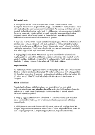 Ütés az ütés után

A reishi pozitív hatásai a szív- és érrendszerre el ször szintén állatokon voltak
bizonyítva. Kínai orvosok megállapították, hogy a szívinfarktusos állatok állapota a reishi
intravénás adagolása után hamarosan normalizálódott. Az orvosság javította a szív bels
izmának funkcióját, növelte a vér folyását és csökkentette a szívizom oxigénszükségletét.
Ezeket az ismereteket a japán tudósok nemcsak igazolták, hanem megállapították a
magas vérnyomás jelent s csökkenését is. Az eredmények a vér kicsapódásának
mérsékelését és a koleszterinszint csökkenését is igazolták.

A nagy szív-és érrendszerr l végzett reishi tanulmányok egyike Kínában párhuzamosan 9
klinikán ment végbe. A páciensek 68%-ánál, akiknek 1 és 4 hónap közti id tartamban
volt reishi gomba adva, az LDL (Low Density Lipoprotein; „rossz” koleszterin) értékek
csökkenése ment végbe. Emellett megállapították, hogy a reishi hatása annál jelent sebb
volt, minél nagyobb volt a páciens eredeti terheltsége.

A megfigyelt páciensek közül 90 minimum egy éven keresztül szív- és érrendszeri
megbetegedésben szenvedett. Az EKG kivizsgálások jelent s javulást mutattak ki 82%-
uknál. A mellkasi fájdalmak a betegek 84,5%-ánál enyhültek, 77,8%-uknál megsz nt a
fáradtság, és a hideg végtagok érzése a betegek 72,9%-ánál csökkent.

Lépésr l lépésre

Az eredmények szintén figyelemre méltóak t d betegségek esetén. Egy, a 70-es években
Kínában elvégzett klinikai tanulmányba 2 000 ember volt bevonva. Ezek a betegek idült
hörghurutban szenvedtek. A tanulmány során rajtuk vizsgálták a reishi szörp hatását. Két
hét után a betegek 60 és 90%-ánál jelent s javulás következett be és visszatért az
étvágyuk.

Er síti az izmokat

Annak ellenére, hogy a reishi használata a szó szoros értelmében nem számít
gyógyszeradagolásnak, a mysztonikus disztrófia nev , ritka örökletes betegség esetén,
mely során az izmok lassan de véglegesen összezsugorodnak, a tünetek jelent s
enyhülése volt megfigyelhet .

A betegség leggyakrabban az arcon jelentkezik és a tarkó valamint a nyak irányában
terjed a test minden részére. Az ezt követ stádiumban összezsugorodik a b r és a
pajzsmirigy is.

A reishi gomba kivonatának alkalmazásával jelent s javulás volt megfigyelhet . Sok
betegnél meger sítette az izomzatot, normalizálta az alvást, a táplálékfelvételt, és két hét
után a súlyuk gyarapodott. A folyamat úgy folytatódott, hogy azok az emberek,
 