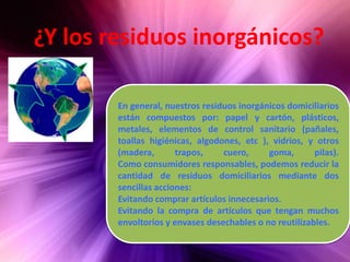¿Y los residuos inorgánicos?En general, nuestros residuos inorgánicos domiciliarios están compuestos por: papel y cartón, plásticos, metales, elementos de control sanitario (pañales, toallas higiénicas, algodones, etc ), vidrios, y otros (madera, trapos, cuero, goma, pilas).Como consumidores responsables, podemos reducir la cantidad de residuos domiciliarios mediante dos sencillas acciones:Evitando comprar artículos innecesarios.Evitando la compra de artículos que tengan muchos envoltorios y envases desechables o no reutilizables.