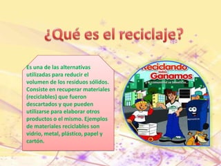 ¿Qué es el reciclaje?Es una de las alternativas utilizadas para reducir elvolumen de los residuos sólidos.Consiste en recuperar materiales(reciclables) que fuerondescartados y que puedenutilizarse para elaborar otrosproductos o el mismo. Ejemplosde materiales reciclables sonvidrio, metal, plástico, papel ycartón.