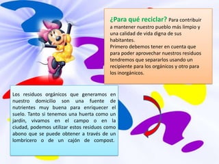¿Para qué reciclar? Para contribuir a mantener nuestro pueblo más limpio y una calidad de vida digna de sus habitantes. Primero debemos tener en cuenta que para poder aprovechar nuestros residuos tendremos que separarlos usando un recipiente para los orgánicos y otro para los inorgánicos.Los residuos orgánicos que generamos en nuestro domicilio son una fuente de nutrientes muy buena para enriquecer el suelo. Tanto si tenemos una huerta como un jardín, vivamos en el campo o en la ciudad, podemos utilizar estos residuos como abono que se puede obtener a través de un lombricero o de un cajón de compost. 