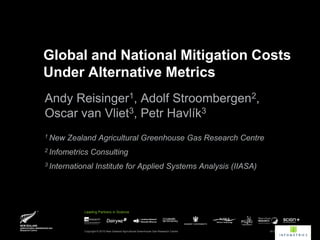 Global and National Mitigation Costs
Under Alternative Metrics
Andy Reisinger1, Adolf Stroombergen2,
Oscar van Vliet3, Petr Havlík3
1 New   Zealand Agricultural Greenhouse Gas Research Centre
2 Infometrics   Consulting
3 International     Institute for Applied Systems Analysis (IIASA)




            Leading Partners in Science




            Copyright © 2010 New Zealand Agricultural Greenhouse Gas Research Centre   19 OCTOBER 2011 | 1
 