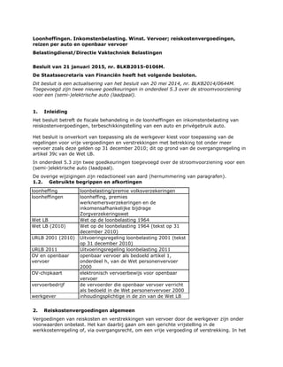 Loonheffingen. Inkomstenbelasting. Winst. Vervoer; reiskostenvergoedingen,
reizen per auto en openbaar vervoer
Belastingdienst/Directie Vaktechniek Belastingen
Besluit van 21 januari 2015, nr. BLKB2015-0106M.
De Staatssecretaris van Financiën heeft het volgende besloten.
Dit besluit is een actualisering van het besluit van 20 mei 2014, nr. BLKB2014/0644M.
Toegevoegd zijn twee nieuwe goedkeuringen in onderdeel 5.3 over de stroomvoorziening
voor een (semi-)elektrische auto (laadpaal).
1. Inleiding
Het besluit betreft de fiscale behandeling in de loonheffingen en inkomstenbelasting van
reiskostenvergoedingen, terbeschikkingstelling van een auto en privégebruik auto.
Het besluit is onverkort van toepassing als de werkgever kiest voor toepassing van de
regelingen voor vrije vergoedingen en verstrekkingen met betrekking tot onder meer
vervoer zoals deze gelden op 31 december 2010; dit op grond van de overgangsregeling in
artikel 39c van de Wet LB.
In onderdeel 5.3 zijn twee goedkeuringen toegevoegd over de stroomvoorziening voor een
(semi-)elektrische auto (laadpaal).
De overige wijzigingen zijn redactioneel van aard (hernummering van paragrafen).
1.2. Gebruikte begrippen en afkortingen
loonheffing loonbelasting/premie volksverzekeringen
loonheffingen loonheffing, premies
werknemersverzekeringen en de
inkomensafhankelijke bijdrage
Zorgverzekeringswet
Wet LB Wet op de loonbelasting 1964
Wet LB (2010) Wet op de loonbelasting 1964 (tekst op 31
december 2010)
URLB 2001 (2010) Uitvoeringsregeling loonbelasting 2001 (tekst
op 31 december 2010)
URLB 2011 Uitvoeringsregeling loonbelasting 2011
OV en openbaar
vervoer
openbaar vervoer als bedoeld artikel 1,
onderdeel h, van de Wet personenvervoer
2000
OV-chipkaart elektronisch vervoerbewijs voor openbaar
vervoer
vervoerbedrijf de vervoerder die openbaar vervoer verricht
als bedoeld in de Wet personenvervoer 2000
werkgever inhoudingsplichtige in de zin van de Wet LB
2. Reiskostenvergoedingen algemeen
Vergoedingen van reiskosten en verstrekkingen van vervoer door de werkgever zijn onder
voorwaarden onbelast. Het kan daarbij gaan om een gerichte vrijstelling in de
werkkostenregeling of, via overgangsrecht, om een vrije vergoeding of verstrekking. In het
 