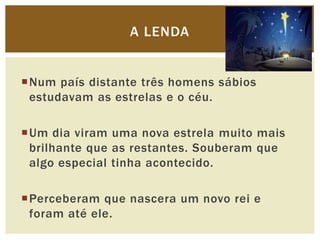A LENDA


Num país distante três homens sábios
 estudavam as estrelas e o céu.

Um dia viram uma nova estrela muito mais...