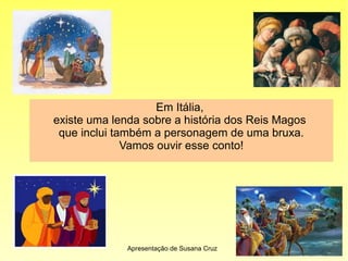 Em Itália,
existe uma lenda sobre a história dos Reis Magos
que inclui também a personagem de uma bruxa.
Vamos ouvir esse conto!
Apresentação de Susana Cruz
 