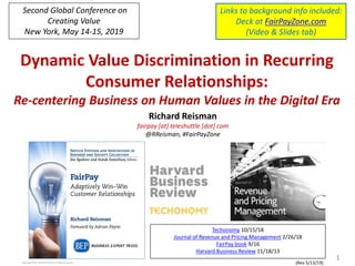 Dynamic Value Discrimination in Recurring
Consumer Relationships:
Re-centering Business on Human Values in the Digital Era
Copyright 2019, Teleshuttle Corp, all rights reserved
Richard Reisman
fairpay [at] teleshuttle [dot] com
@RReisman, #FairPayZone
1
{Rev 5/13/19)
Techonomy 10/15/18
Journal of Revenue and Pricing Management 2/26/18
FairPay book 9/16
Harvard Business Review 11/18/13
Links to background info included:
Deck at FairPayZone.com
(Video & Slides tab)
Second Global Conference on
Creating Value
New York, May 14-15, 2019
 