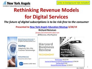 Rethinking Revenue Models
for Digital Services
The future of digital subscriptions is to be risk-free to the consumer
Presented to New York Angels Education Meetup 3/28/19
Copyright 2019, Teleshuttle Corp, all rights reserved
Richard Reisman
fairpay [at] teleshuttle [dot] com
@RReisman, #FairPayZone
1
{Rev 3/28/19)
Techonomy 10/15/18
Journal of Revenue and Pricing Management 2/26/18
FairPay book 9/16
Harvard Business Review 11/18/13
Links to background info included
 