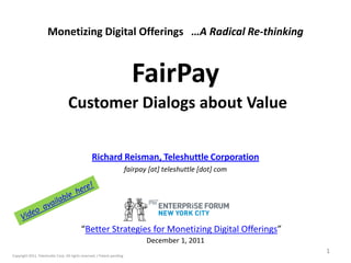 Monetizing Digital Offerings …A Radical Re-thinking



                                                                            FairPay
                                   Customer Dialogs about Value

                                                  Richard Reisman, Teleshuttle Corporation
                                                                          fairpay [at] teleshuttle [dot] com




                                            “Better Strategies for Monetizing Digital Offerings”
                                                                                 December 1, 2011
                                                                                                               1
Copyright 2011, Teleshuttle Corp. All rights reserved. / Patent pending
 