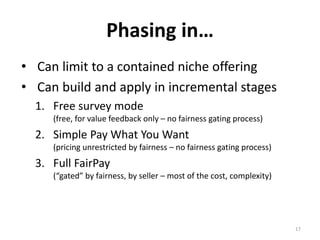FairPay Value Discovery Engine
Continuous journey of adaptation – Frame/nudge/track
Seller-
gated
Premium
FairPay
Offer
Seller-
gated Basic
FairPay
Offer
Buyer
Accepts
FairPay
Offer
?
Buyer
Tries
Product
/Service
Buyer
Sets
FairPay
Price
Seller
Tracks
Fairness
of Price
High
-Fair
Low-
Fair
Un-
Fair
Buyer
Seller Sets Price
(take or leave it)
Buyer Accepts
Set-Price Offer ?
Buyer Uses
Product /Service
FairPay Zone (revocable privilege)
Conventional Set-Price Zone
17
Value/FairnessOffers
 