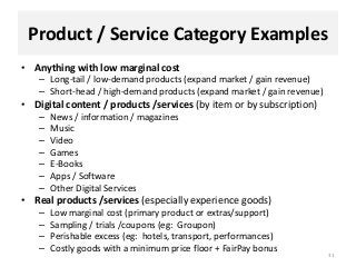 Product / Service Category Examples
• Anything with low marginal cost
– Long-tail / low-demand products (expand market / gain revenue)
– Short-head / high-demand products (expand market / gain revenue)
• Digital content / products /services (by item or by subscription)
– News / information / magazines
– Music
– Video
– Games
– E-Books
– Apps / Software
– Other Digital Services
• Real products /services (especially experience goods)
– Low marginal cost (primary product or extras/support)
– Sampling / trials /coupons (eg: Groupon)
– Perishable excess (eg: hotels, transport, performances)
– Costly goods with a minimum price floor + FairPay bonus
31
 