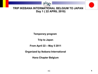 TRIP IKEBANA INTERNATIONAL BELGIUM TO JAPAN Day 1 ( 22 APRIL 2010) Temporary program  Trip to Japan From April 22 – May 5 2011 Organized by Ikebana International Hana Chapter Belgium 