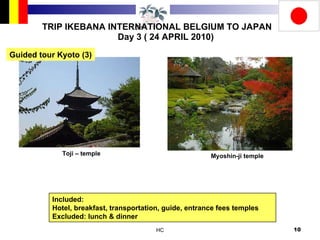 TRIP IKEBANA INTERNATIONAL BELGIUM TO JAPAN Day 3 ( 24 APRIL 2010) Toji – temple Myoshin-ji temple Included:  Hotel, breakfast, transportation, guide, entrance fees temples Excluded: lunch & dinner Guided tour Kyoto (3) 