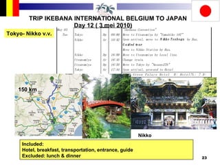 TRIP IKEBANA INTERNATIONAL BELGIUM TO JAPAN Day 12 ( 3 mei 2010) Tokyo- Nikko v.v. Included:  Hotel, breakfast, transportation, entrance, guide Excluded: lunch & dinner 150 km Nikko 