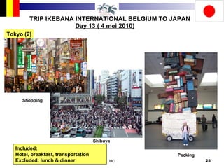 TRIP IKEBANA INTERNATIONAL BELGIUM TO JAPAN Day 13 ( 4 mei 2010) Tokyo (2) Included:  Hotel, breakfast, transportation Excluded: lunch & dinner Shopping Shibuya Packing 