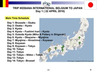 TRIP IKEBANA INTERNATIONAL BELGIUM TO JAPAN Day 1 ( 22 APRIL 2010) Main Time Schedule Day 1: Brussels – Osaka Day 2: Osaka – Kyoto Day 3: Kyoto Day 4: Kyoto – Fushimi Inari – Kyoto Day 5: Outside Kyoto (Miho & Pottery in Shigaraki) Day 6: Kyoto – Okayama – Miyajima Day 7: Miyajima – Hiroshima – Koyasan Day 8: Koyasan Day 9: Koyasan – Tokyo Day 10: Tokyo Day 11: Tokyo Day 12: Tokyo – Nikko – Tokyo Day 13: Tokyo Day 14: Tokyo - Brussel  