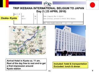 TRIP IKEBANA INTERNATIONAL BELGIUM TO JAPAN Day 2 ( 23 APRIL 2010) Arrival Hotel in Kyoto ca. 11 am. Rest of the day free to rest and to get a first impression around  Kyoto station Included: hotel & transportation Excluded: lunch & dinner Ca. 50 km. Osaka- Kyoto 