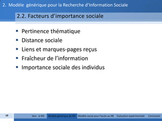 2. Modèle générique pour la Recherche d’Information Sociale

      2.2. Facteurs d’importance sociale

         Pertinence thématique
         Distance sociale
         Liens et marques-pages reçus
         Fraîcheur de l’information
         Importance sociale des individus




 10          Vers la RIS   Modèle générique de RIS Modèle social pour l’accès au RB   Evaluation expérimentale   Conclusion
 