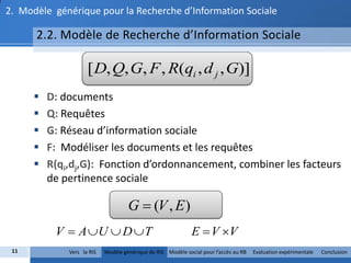 2. Modèle générique pour la Recherche d’Information Sociale

      2.2. Modèle de Recherche d’Information Sociale

                     [ D, Q, G, F , R(qi , d j , G)]
         D: documents
         Q: Requêtes
         G: Réseau d’information sociale
         F: Modéliser les documents et les requêtes
         R(qi,dj,G): Fonction d’ordonnancement, combiner les facteurs
          de pertinence sociale

                                     G  (V , E )
           V  A U  D  T                                   E  V V
 11           Vers la RIS   Modèle générique de RIS Modèle social pour l’accès au RB   Evaluation expérimentale   Conclusion
 