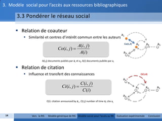 3. Modèle social pour l’accès aux ressources bibliographiques

      3.3 Pondérer le réseau social

       Relation de coauteur
                                                                                                   a1
           Similarité et centres d’intérêt commun entre les auteurs
                                                                                                        Co(1,2)   a2        a4          a5
                                                  A(i, j )
                                      Co(i, j ) 
                                                   A(i)                                              a3

                       A(i,j) documents publiés par ai et aj, A(i) documents publiés par ai

       Relation de citation
           Influence et transfert des connaissances                                                                   Ci(1,4)

                                                                                                     a1
                                                            C (i, j )
                                          Ci (i, j )                                                             a2        a4          a5
                                                             C (i)
                                                                                                     a3
                            C(i): citation announced by ai , C(I,j) number of time ai cite aj




 14           Vers la RIS    Modèle générique de RIS Modèle social pour l’accès au RB           Evaluation expérimentale         Conclusion
 