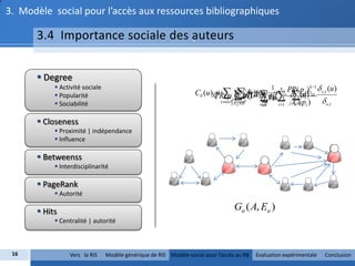 3. Modèle social pour l’accès aux ressources bibliographiques

      3.4 Importance sociale des auteurs
                                 -



       Degree
            Activité sociale                                                                   PR ( p j())k 1  s ,t (u )
                                                                  Cb (u )x  u()  u)) yd   s ,t (xi ) 
                                                                              )  ( 
                                                                                                            1 n
                                                                          PR ( p C (y 1  d e   u
                                                                                        k Cc ( k 1
                                                                                              (s ,) )
                                                                                               ut
                                                                          (k )                             k   (k )
            Popularité
                                                                                                                   s ,t
                                                                                                           d uiuv, v)
                                                                                                             (,
                                                                          i        j d i
                                                                             s uV:eE
                                                                                   j t ji uV    j:eC ( pi )
            Sociabilité                                                                             E
                                                                                                      vV
                                                                                                       vV        i 1   ji




       Closeness
            Proximité | indépendance
            Influence

       Betweenss
            Interdisciplinarité

       PageRank
            Autorité

       Hits                                                                         Ga ( A, Ea )
            Centralité | autorité



 16             Vers la RIS     Modèle générique de RIS Modèle social pour l’accès au RB           Evaluation expérimentale   Conclusion
 