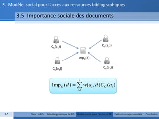 3. Modèle social pour l’accès aux ressources bibliographiques

      3.5 Importance sociale des documents




                               CG(a1))                                     CG(a3))


                                                       ImpG(d)


                                CG(a2))                                     CG(a3))


                                                       k
                               ImpG (d )   w(ai , d )CG (ai )
                                                      i 1




 17           Vers la RIS   Modèle générique de RIS Modèle social pour l’accès au RB   Evaluation expérimentale   Conclusion
 