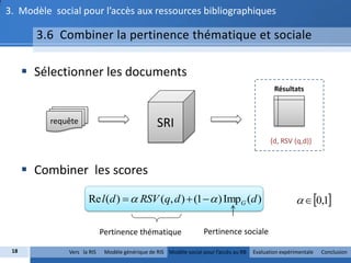 3. Modèle social pour l’accès aux ressources bibliographiques

        3.6 Combiner la pertinence thématique et sociale

       Sélectionner les documents
                                                                                                Résultats



          requête                                SRI
                                                                                              {d, RSV (q,d)}


       Combiner les scores

                     Re l (d )   RSV (q, d )  (1   ) ImpG (d )                                        0,1

                            Pertinence thématique                   Pertinence sociale

 18           Vers la RIS    Modèle générique de RIS Modèle social pour l’accès au RB   Evaluation expérimentale   Conclusion
 